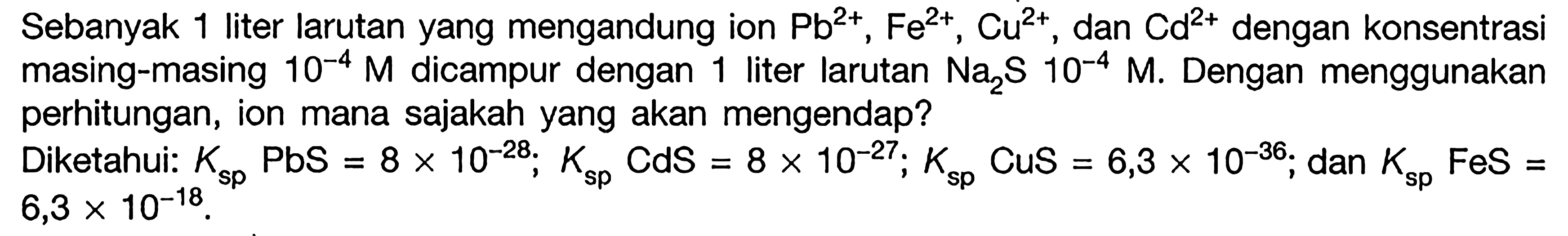 Sebanyak 1 liter larutan yang mengandung ion Pb^(2+), Fe^(2+), Cu^(2+), dan Cd^(2+) dengan konsentrasi masing-masing 10^(-4) M dicampur dengan 1 liter larutan Na2S 10^(-4) M. Dengan menggunakan perhitungan, ion mana sajakah yang akan mengendap? Diketahui: Ksp PbS =8x10^(-28); Ksp CdS =8x10^(-27); Ksp CuS =6,3x10^(-36); dan Ksp FeS= 6,3x10^(-18).