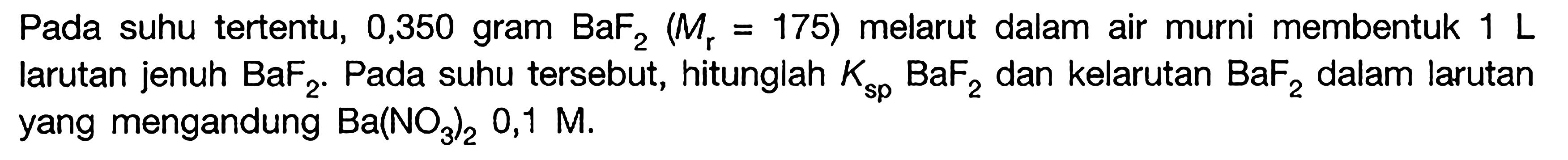 Pada suhu tertentu, 0,350 gram BaF2 (Mr = 175) melarut dalam air murni membentuk 1 L larutan jenuh BaF2. Pada suhu tersebut, hitunglah Ksp BaF2 dan kelarutan BaF2 dalam larutan yang mengandung Ba(NO3)2 0,1 M.