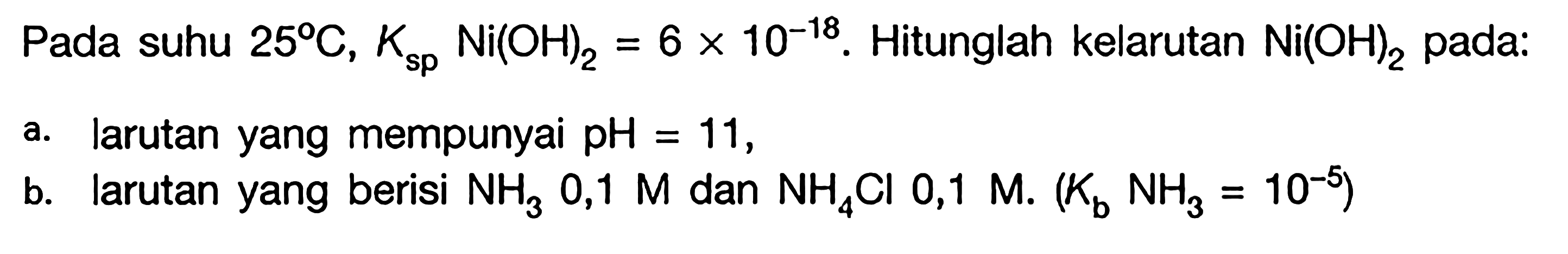 Pada suhu 25 C, Ksp Ni(OH)2 = 6 x 10^(-18). Hitunglah kelarutan Ni(OH)2 pada: a. larutan yang mempunyai pH = 11, b. larutan yang berisi NH3 0,1 M dan NH4CI 0,1 M (Kb NH3 = 10^(-5))