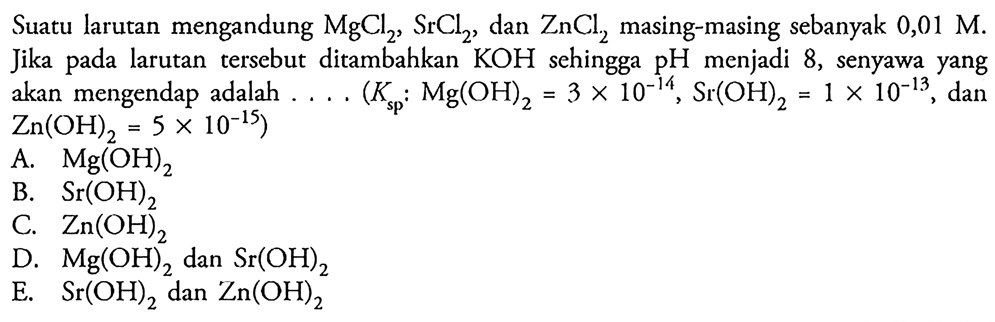 Suatu larutan mengandung MgCl2, SrCl2, dan ZnCl2 masing-masing sebanyak 0,01 M. Jika pada larutan tersebut ditambahkan KOH sehingga pH menjadi 8 , senyawa yang akan mengendap adalah .... .(Ksp: Mg(OH)2=3 x 10^(-14), Sr(OH)2=1 x 10^(-13), dan Zn(OH)2=5 x 10^(-15))