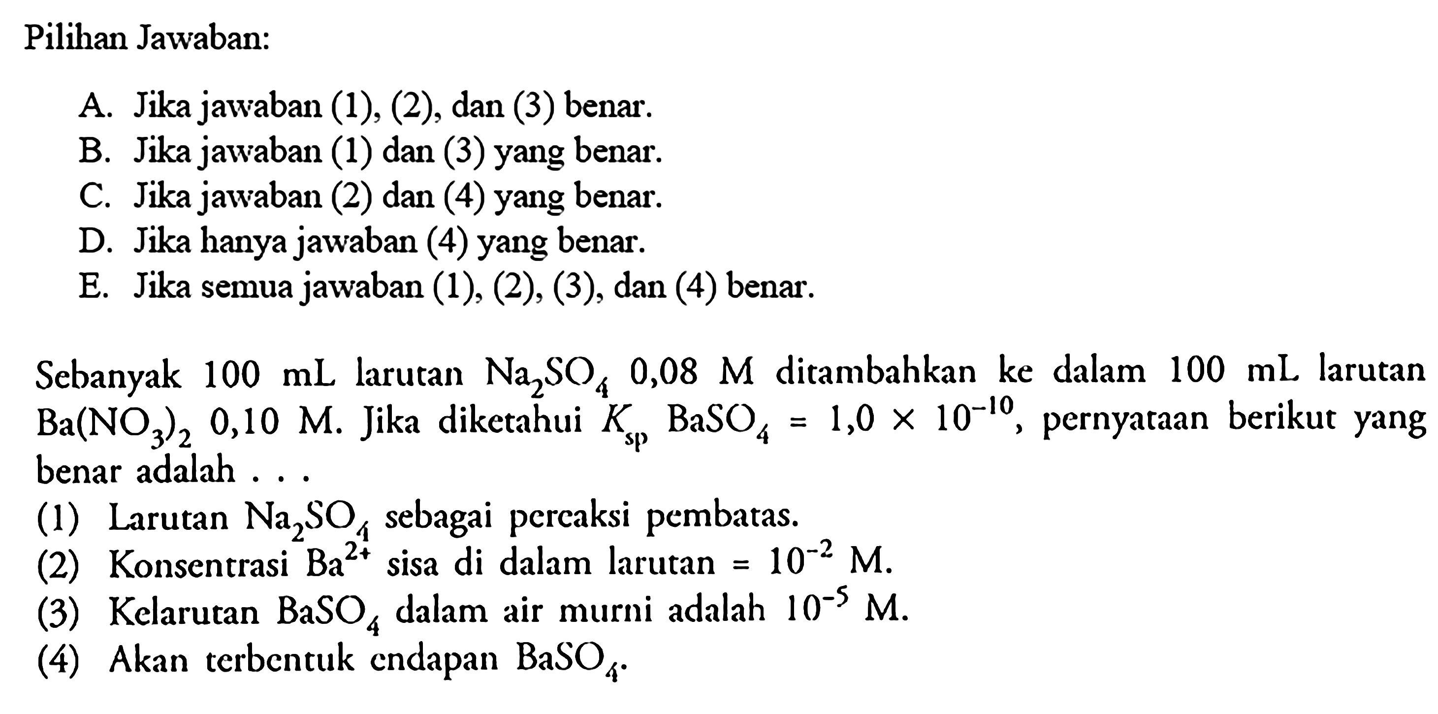 Pilihan Jawaban:A. Jika jawaban (1), (2), dan (3) benar.B. Jika jawaban (1) dan (3) yang benar.C. Jika jawaban (2) dan (4) yang benar.D. Jika hanya jawaban (4) yang benar.E. Jika semua jawaban  (1),(2),(3) , dan (4) benar.Sebanyak  100 mL  larutan  Na2 SO4 0,08 M  ditambahkan ke dalam 100 mL larutan Ba(NO3)2, 0,10 M. Jika diketahui Ksp, BaSO4=1,0x10^-10, pernyataan berikut yang benar adalah ...(1) Larutan Na2SO4 sebagai percaksi pembatas.(2) Konsentrasi Ba^2+ sisa di dalam larutan=10^-2M.(3) Kelarutan BaSO4 dalam air murni adalah 10^-5M.(4) Akan terbentuk endapan BaSO4 .