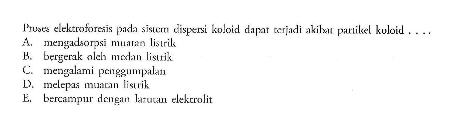 Proses elektroforesis pada sistem dispersi koloid dapat terjadi akibat partikel koloid ....
A. mengadsorpsi muatan listrik
B. bergerak oleh medan listrik
C. mengalami penggumpalan
D. melepas muatan listrik
E. bercampur dengan larutan elektrolit