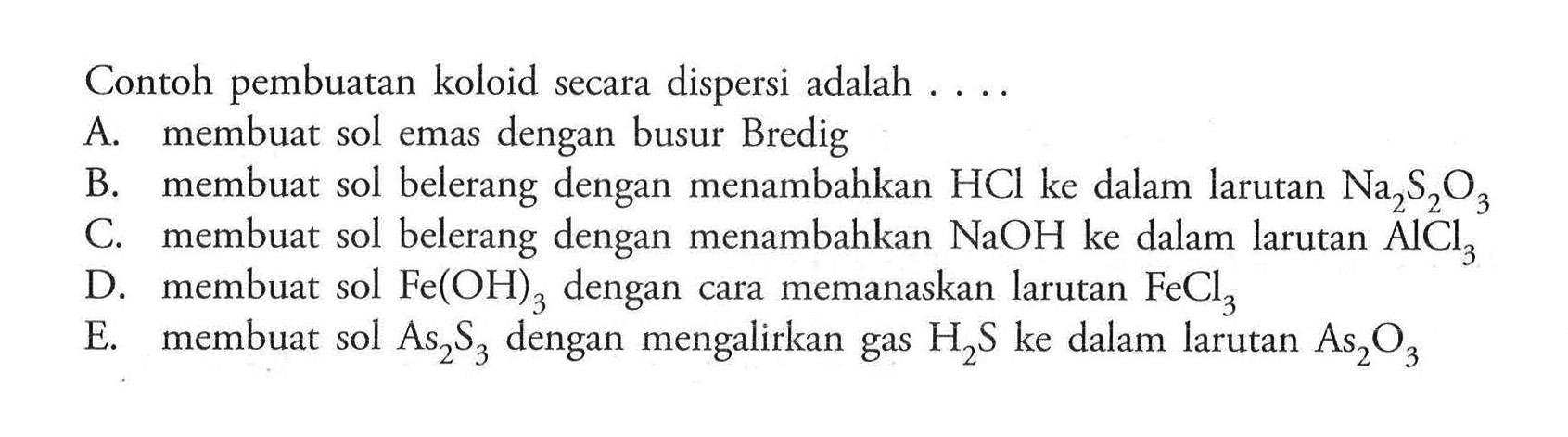 Contoh pembuatan koloid secara dispersi adalah ....A. membuat sol emas dengan busur Bredig
B. membuat sol belerang dengan menambahkan HCl ke dalam larutan Na2S2O3 
C. membuat sol belerang dengan menambahkan NaOH ke dalam larutan AlCl3 
D. membuat sol Fe(OH)3 dengan cara memanaskan larutan FeCl3 
E. membuat sol As2S3 dengan mengalirkan gas H2S ke dalam larutan As2O3