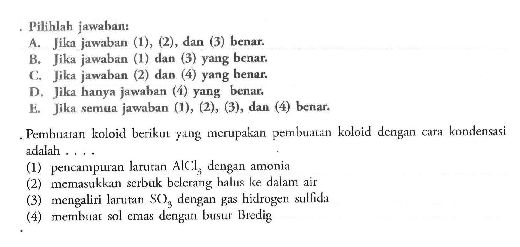 Pilihlah jawaban:A. Jika jawaban (1), (2), dan (3) benar. B. Jika jawaban (1) dan (3) yang benar. C. Jika jawaban (2) dan (4) yang benar. D. Jika hanya jawaban (4) yang benar. E. Jika semua jawaban (1), (2), (3), dan (4) benar.Pembuatan koloid berikut yang merupakan pembuatan koloid dengan cara kondensasi adalah .... (1) pencampuran larutan AlCl3 dengan amonia (2) memasukkan serbuk belerang halus ke dalam air (3) mengaliri larutan SO3 dengan gas hidrogen sulfida (4) membuat sol emas dengan busur Bredig