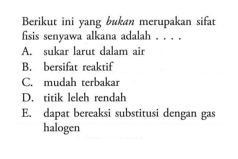 Berikut ini yang bukan merupakan sifat fisis senyawa alkana adalah ....A. sukar larut dalam air B. bersifat reaktif C. mudah terbakar D. titik leleh rendah E. dapat bereaksi substitusi dengan gas halogen 