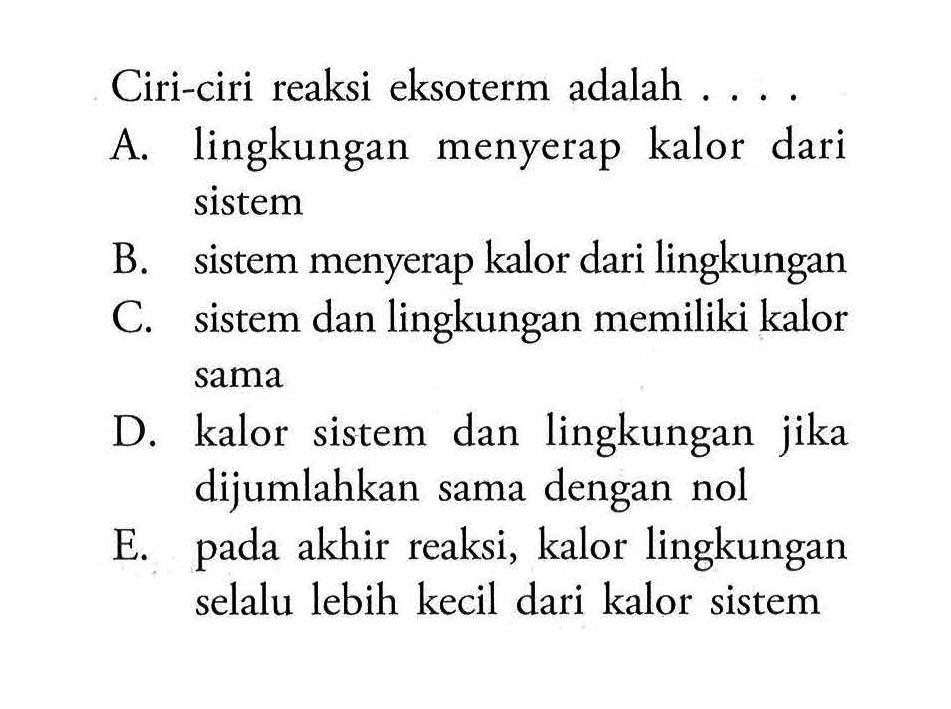 Ciri-ciri reaksi eksoterm adalah .... 
A. lingkungan menyerap kalor dari sistem 
B. sistem menyerap kalor dari lingkungan 
C. sistem dan lingkungan memiliki kalor sama 
D. kalor sistem dan lingkungan jika dijumlahkan sama dengan nol 
E. pada akhir reaksi, kalor lingkungan selalu lebih kecil dari kalor sistem 