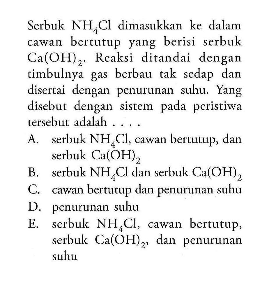 Serbuk  NH4Cl  dimasukkan ke dalam cawan bertutup yang berisi serbuk  Ca(OH)2. Reaksi ditandai dengan timbulnya gas berbau tak sedap dan disertai dengan penurunan suhu. Yang disebut dengan sistem pada peristiwa tersebut adalah ....A. serbuk  NH4Cl, cawan bertutup, dan serbuk  Ca(OH)2 B. serbuk  NH4Cl  dan serbuk Ca(OH)2 C. cawan bertutup dan penurunan suhuD. penurunan suhuE. serbuk  NH4Cl, cawan bertutup, serbuk Ca(OH)2, dan penurunan suhu