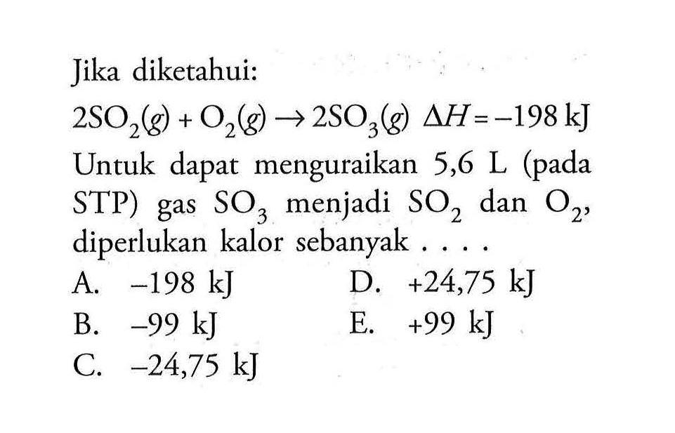 Jika diketahui: 2SO2(g)+O2(g) -> 2SO3(g) delta H=-198 kJ Untuk dapat menguraikan 5,6 L (pada STP) gas SO3 menjadi SO2 dan O2, diperlukan kalor sebanyak... 