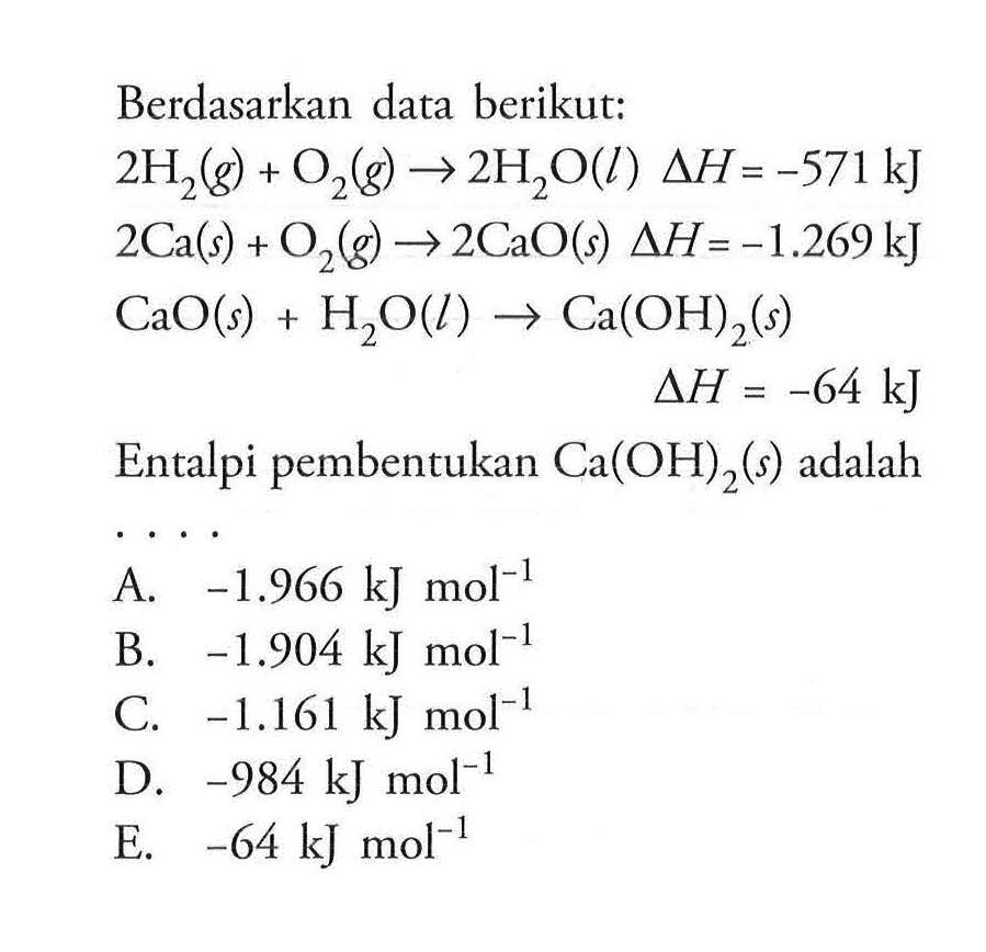 Berdasarkan data berikut: 2 H2(g)+O2(g) -> 2 H2O(l) delta H=-571 kJ 2 Ca(s)+O2(g) -> 2 CaO(s) delta H=-1.269 kJ CaO(s)+H2O(l) -> Ca(OH)2(s) delta H=-64 kJ Entalpi pembentukan Ca(OH)2(s) adalah...