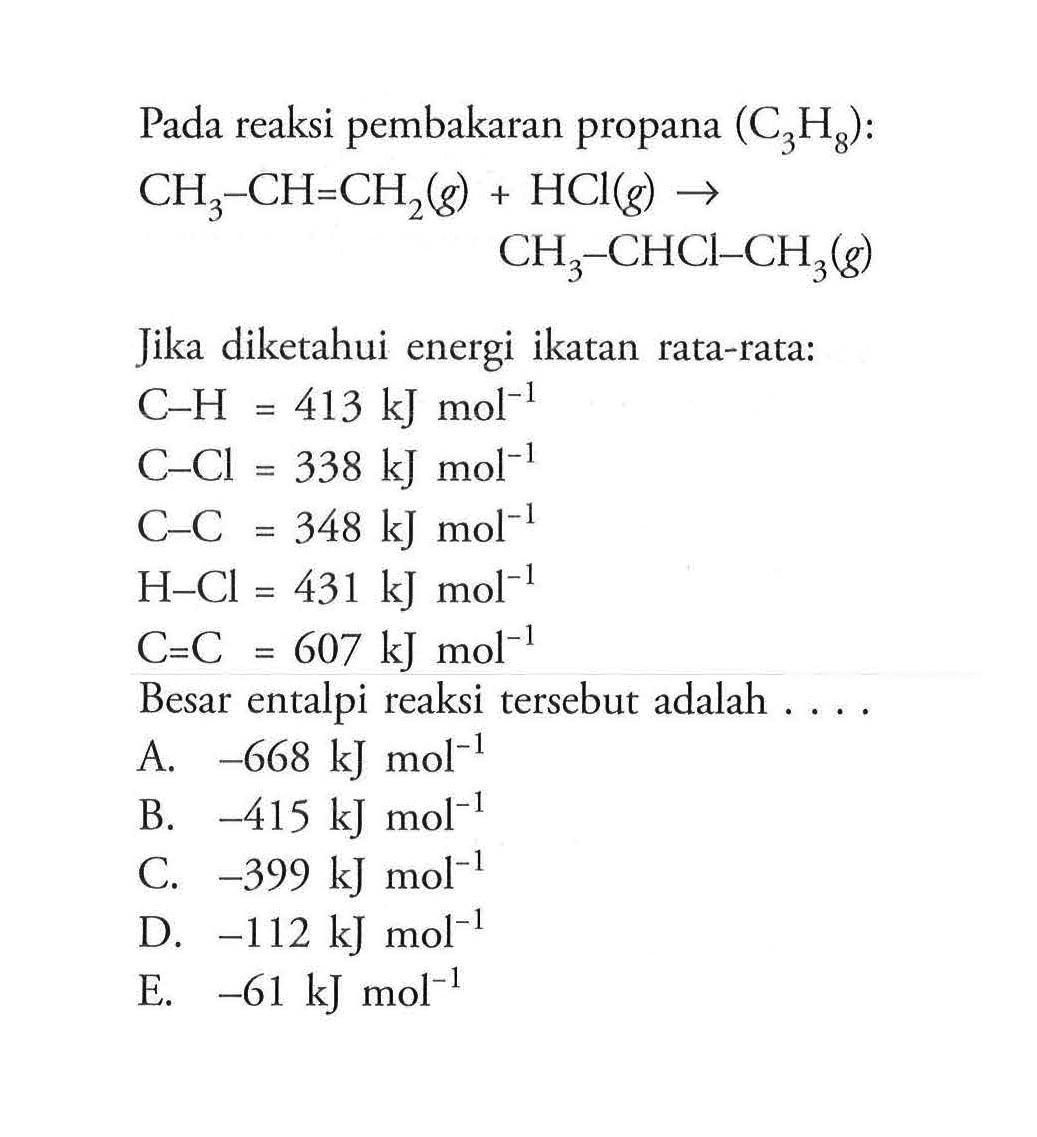 Pada reaksi pembakaran propana (C3H8): CH3-CH=CH2(g)+HCl(g) -> CH3-CHCl-CH3(g) Jika diketahui energi ikatan rata-rata: C-H=413 kJ mol^-1 C-Cl=338 kJ mol^-1 C-C=348 kJ mol^-1 H-Cl=431 kJ mol^-1 C=C=607 kJ mol^-1 Besar entalpi reaksi tersebut adalah .... 