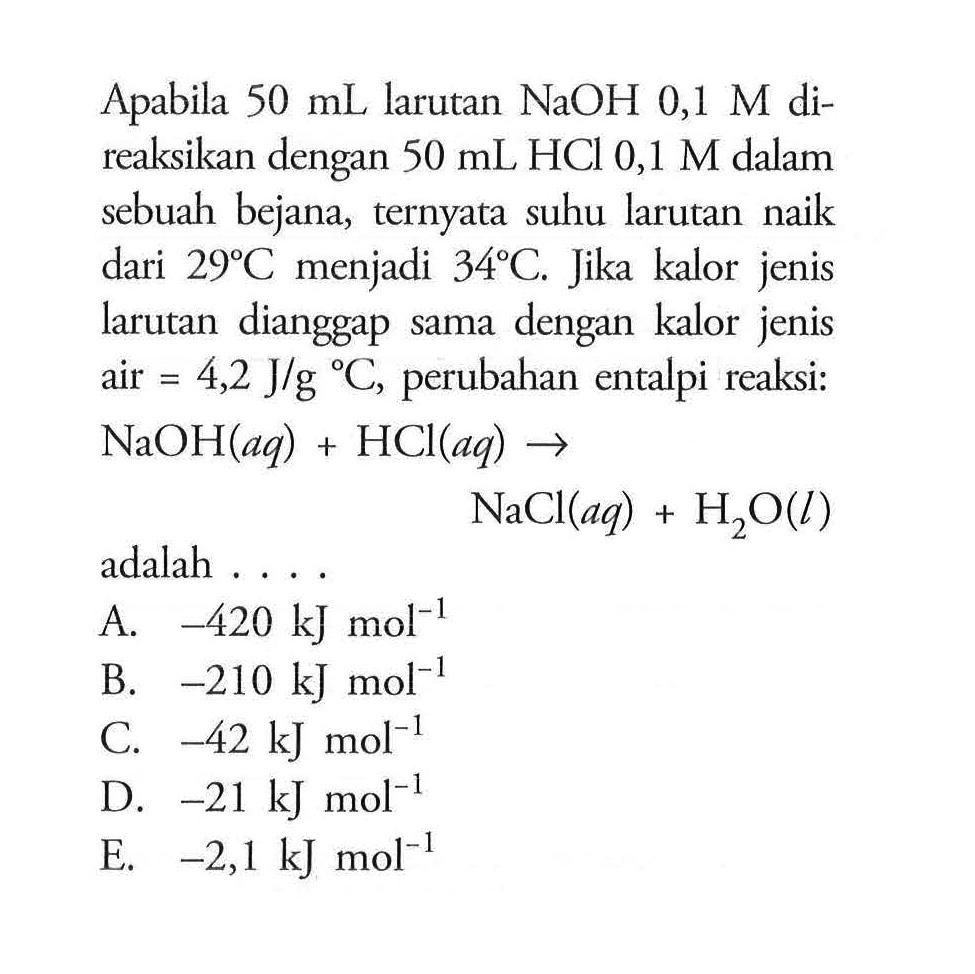 Apabila 50 mL larutan NaOH 0,1 M direaksikan dengan 50 mL HCl 0,1 M dalam sebuah bejana, ternyata suhu larutan naik dari 29 C menjadi 34 C. Jika kalor jenis larutan dianggap sama dengan kalor jenis air=4,2 J/g C, perubahan entalpi reaksi: NaOH(aq)+HCl(aq) -> NaCl(aq)+H2O(l) adalah .... 