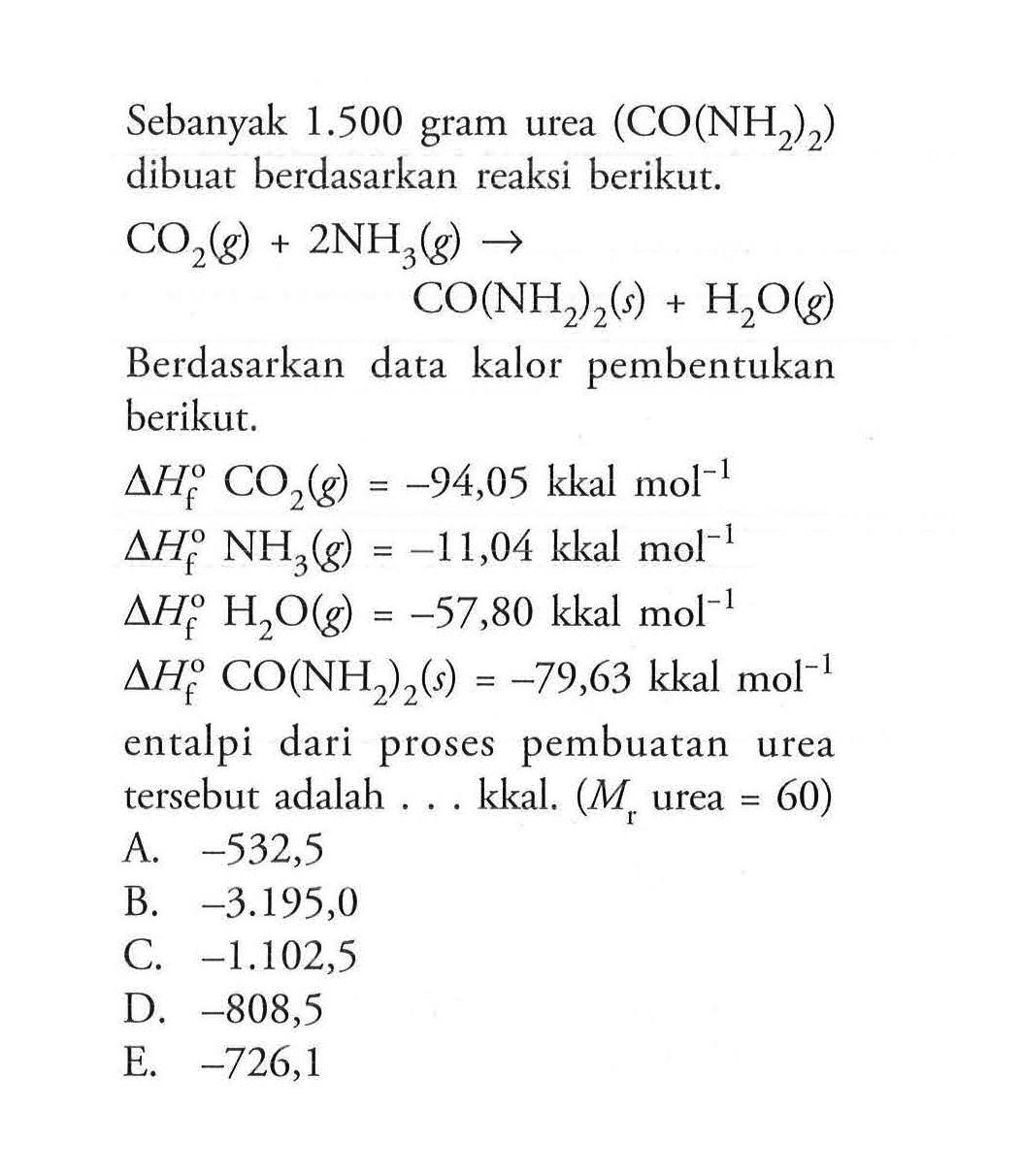 Sebanyak 1.500 gram urea (CO(NH2)2) dibuat berdasarkan reaksi berikut.CO2(g)+2 NH3(g) -> CO(NH2)2(s)+H2O(g)Berdasarkan data kalor pembentukan berikut.delta Hf CO2(g)=-94,05 kkal mol^-1 delta Hf NH3(g)=-11,04 kkal mol^-1 delta Hf H2 O(g)=-57,80 kkal mol^-1 delta Hf CO(NH2)2(s)=-79,63 kkal mol^-1 entalpi dari proses pembuatan urea tersebut adalah ... kkal. (Mr. urea =60) A. -532,5 B. -3.195,0 C. -1.102,5 D. -808,5 E. -726,1