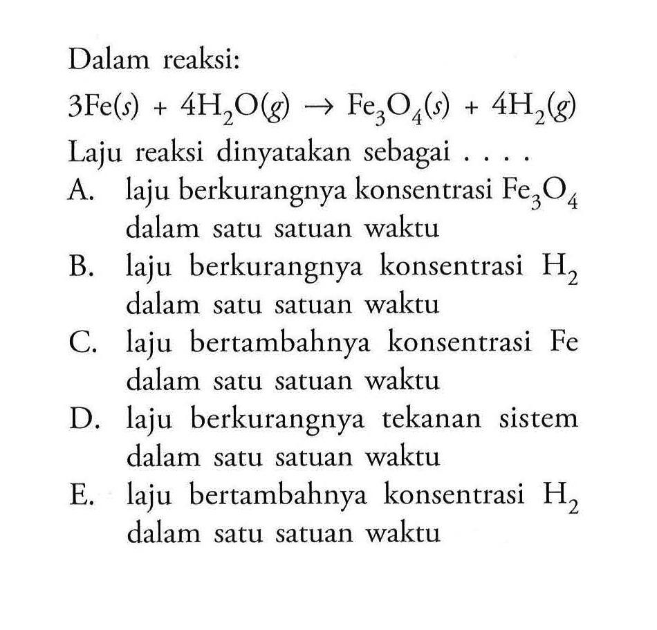 Dalam reaksi: 3 Fe(s)+4 H2 O(g) -> Fe3 O4(s)+4 H2(g) Laju reaksi dinyatakan sebagai ....A. laju berkurangnya konsentrasi  Fe3 O4  dalam satu satuan waktuB. laju berkurangnya konsentrasi  H2  dalam satu satuan waktuC. laju bertambahnya konsentrasi Fe dalam satu satuan waktuD. laju berkurangnya tekanan sistem dalam satu satuan waktuE. laju bertambahnya konsentrasi  H2  dalam satu satuan waktu