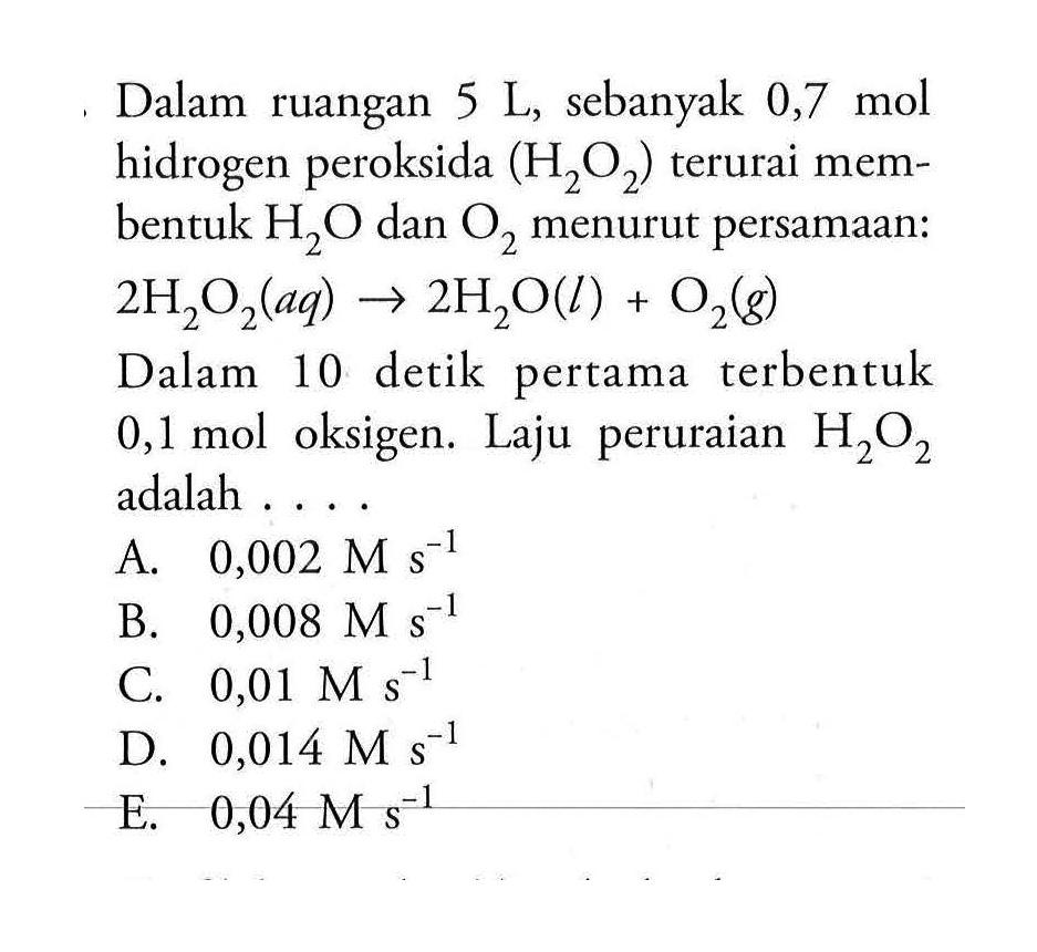 Dalam ruangan 5 L, sebanyak 0,7 mol hidrogen peroksida (H2O2) terurai membentuk H2O dan O2 menurut persamaan: 2H2O2(aq) -> 2H2O(l) + O2(g) Dalam 10 detik pertama terbentuk  0,1 mol  oksigen. Laju peruraian H2O2 adalah .... 