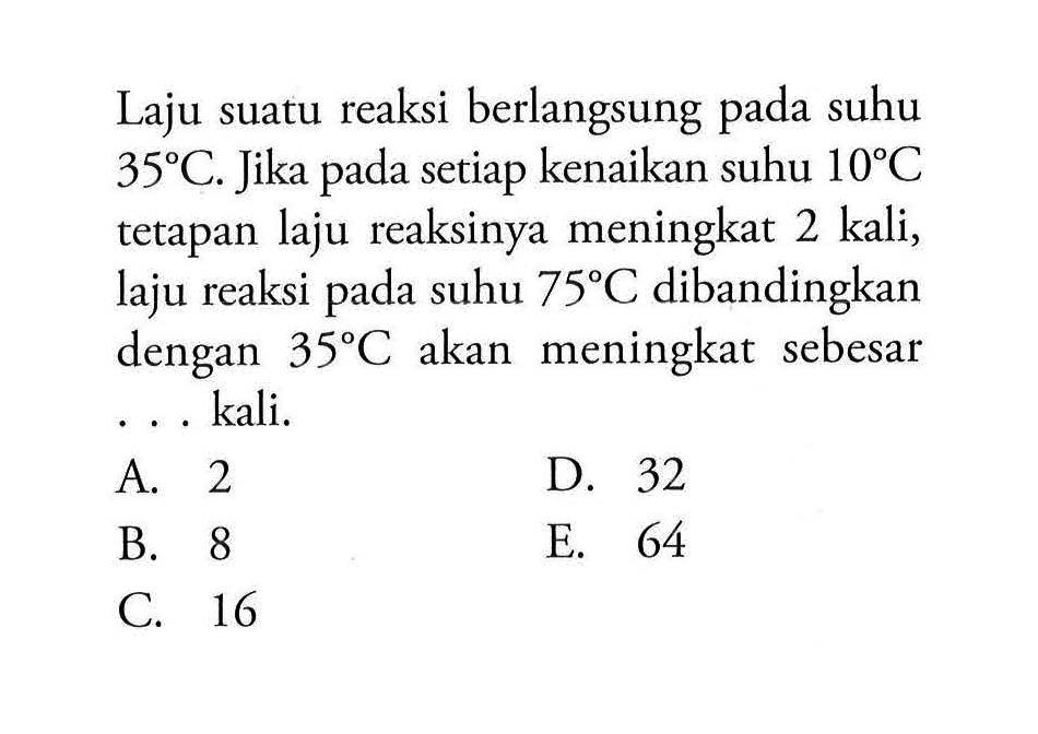 Laju suatu reaksi berlangsung pada suhu 35 C. Jika pada setiap kenaikan suhu 10 C tetapan laju reaksinya meningkat 2 kali, laju reaksi pada suhu 75 C dibandingkan dengan 35 C akan meningkat sebesar ... kali. 