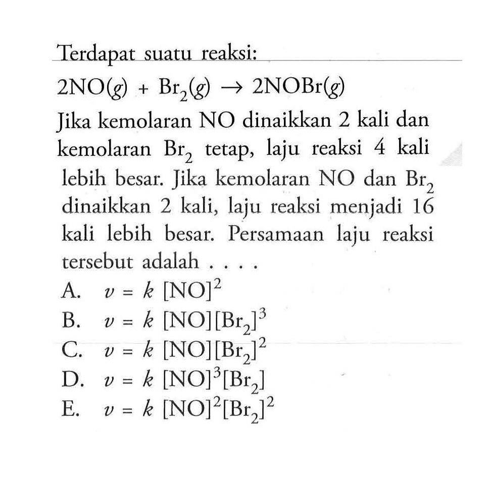 Terdapat suatu reaksi: 2NO(g)+Br2(g) -> 2NOBr(g) Jika kemolaran NO dinaikkan 2 kali dan kemolaran Br2 tetap, laju reaksi 4 kali lebih besar. Jika kemolaran NO dan Br2 dinaikkan 2 kali, laju reaksi menjadi 16 kali lebih besar. Persamaan laju reaksi tersebut adalah .... A. v=k[NO]^2 B. v=k[NO][Br2]^3 C. v=k[NO][Br2]^2 D. v=k[NO]^3[Br2] E. v=k[NO]^2[Br2]^2 