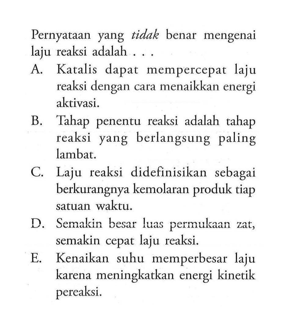 Pernyataan yang tidak benar mengenai laju reaksi adalah ... A. Katalis dapat mempercepat laju reaksi dengan cara menaikkan energi aktivasi. B. Tahap penentu reaksi adalah tahap reaksi yang berlangsung paling lambat. C. Laju reaksi didefinisikan sebagai berkurangnya kemolaran produk tiap satuan waktu. D. Semakin besar luas permukaan zat, semakin cepat laju reaksi. E. Kenaikan suhu memperbesar laju karena meningkatkan energi kinetik pereaksi.