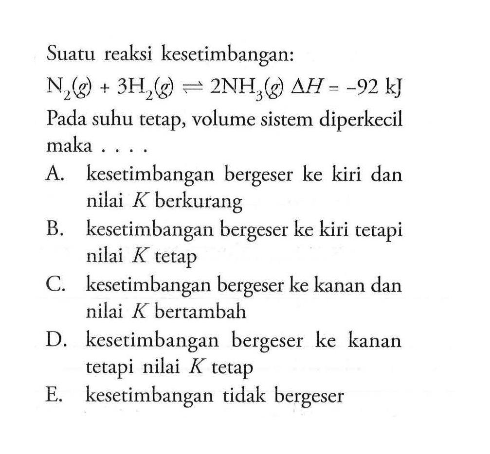 Suatu reaksi kesetimbangan: N2(g) + 3H2(g) <=> 2NH3(g) delta H=-92 kJ Pada suhu tetap, volume sistem diperkecil maka .... A. kesetimbangan bergeser ke kiri dan nilai K berkurang B. kesetimbangan bergeser ke kiri tetapi nilai K tetap C. kesetimbangan bergeser ke kanan dan nilai K bertambah D. kesetimbangan bergeser ke kanan tetapi nilai K tetap E. kesetimbangan tidak bergeser 