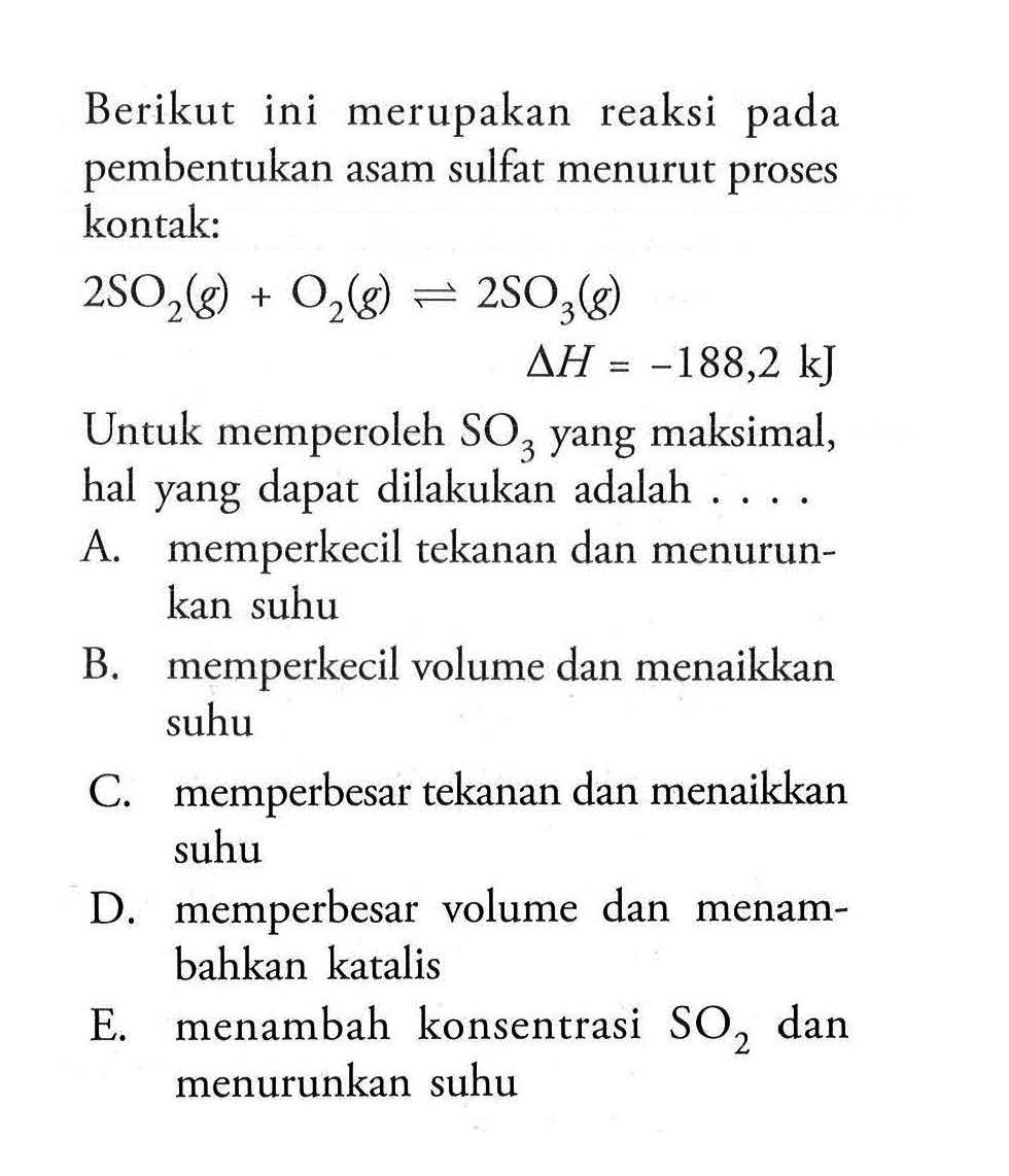 Berikut ini merupakan reaksi pada pembentukan asam sulfat menurut proses kontak:2 SO2(g)+O2(g) <=> 2 SO3(g) delta H=-188,2 kJUntuk memperoleh SO3 yang maksimal, hal yang dapat dilakukan adalah....A. memperkecil tekanan dan menurunkan suhu B. memperkecil volume dan menaikkan suhu C. memperbesar tekanan dan menaikkan suhu D. memperbesar volume dan menambahkan katalis E. menambah konsentrasi SO2 dan menurunkan suhu