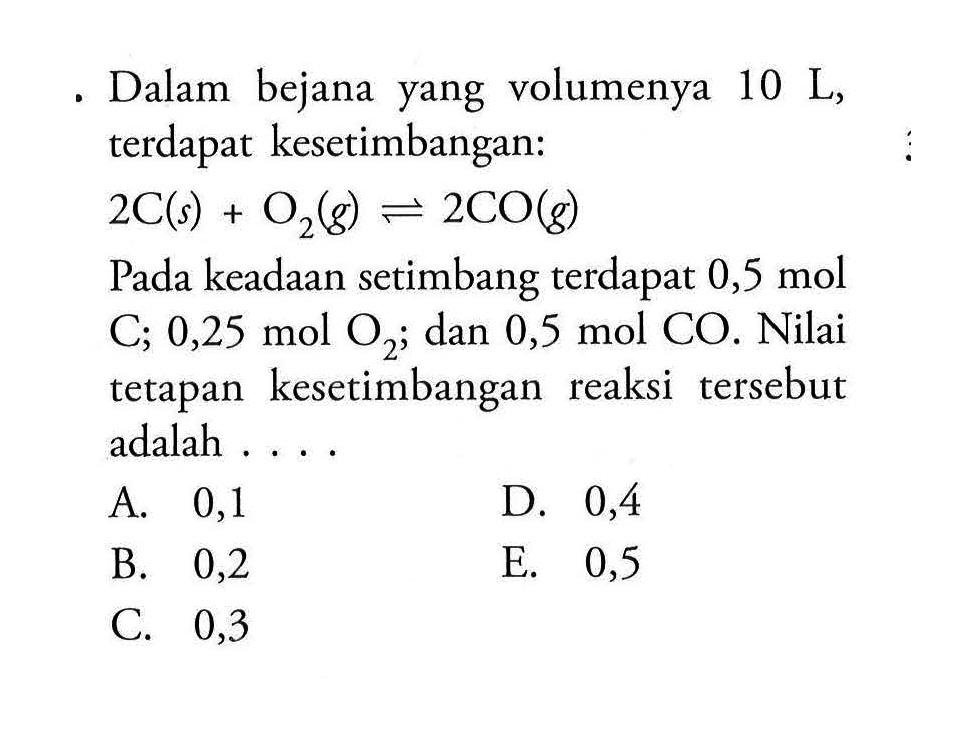 Dalam bejana yang volumenya 10 L, terdapat kesetimbangan:2 C(s)+O2(g) <=> 2 CO(g)Pada keadaan setimbang terdapat 0,5 mol C; 0,25 mol O2; dan 0,5 mol CO. Nilai tetapan kesetimbangan reaksi tersebut adalah ....