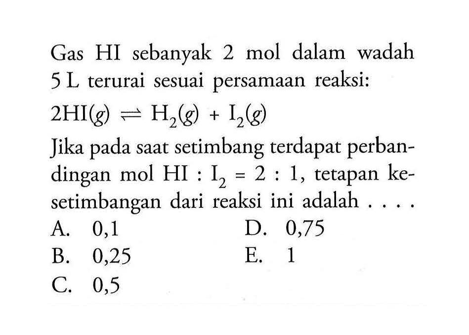 Gas HI sebanyak 2 mol dalam wadah 5 L terurai sesuai persamaan reaksi:2 HI(g) <=> H2(g)+I2(g)Jika pada saat setimbang terdapat perbandingan mol HI:I2=2:1, tetapan kesetimbangan dari reaksi ini adalah....