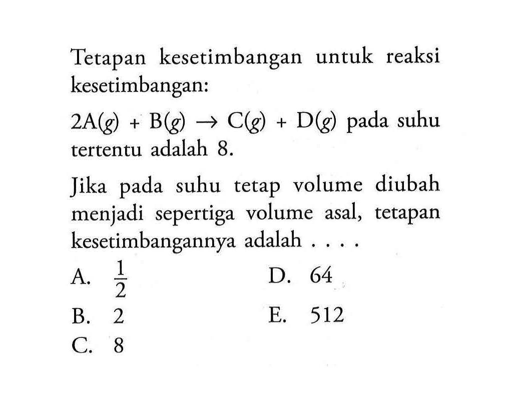 Tetapan kesetimbangan untuk reaksi kesetimbangan: 2A(g) + B(g) <=> C(g) + D(g) pada suhu tertentu adalah 8. Jika pada suhu tetap volume diubah menjadi sepertiga volume asal, tetapan kesetimbangannya adalah .... 