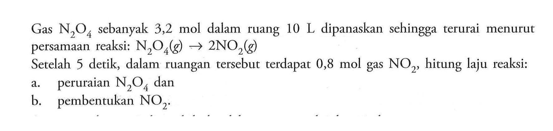 Gas N2O4 sebanyak 3,2 mol  dalam 10 L dipanaskan  sehingga terurai ruang menurut persamaan reaksi: N2O4 (g) -> 2 NO2 (g) Setelah 5 detik, dalam ruangan tersebut terdapat 0,8 mol gas NO2, hitung laju reaksi: a. peruraian N2O4 dan b. pembentukan NO2.