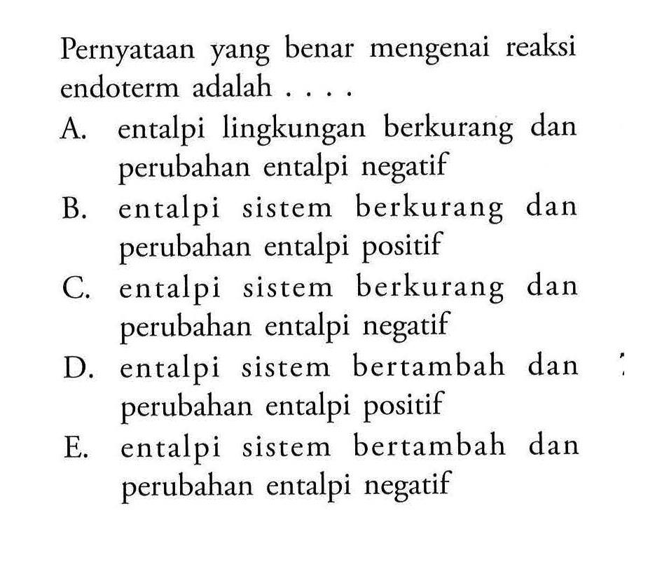 Pernyataan yang benar mengenai reaksi endoterm adalah ....A. entalpi lingkungan berkurang dan perubahan entalpi negatifB. entalpi sistem berkurang dan perubahan entalpi positifC. entalpi sistem berkurang dan perubahan entalpi negatifD. entalpi sistem bertambah dan perubahan entalpi positifE. entalpi sistem bertambah dan perubahan entalpi negatif