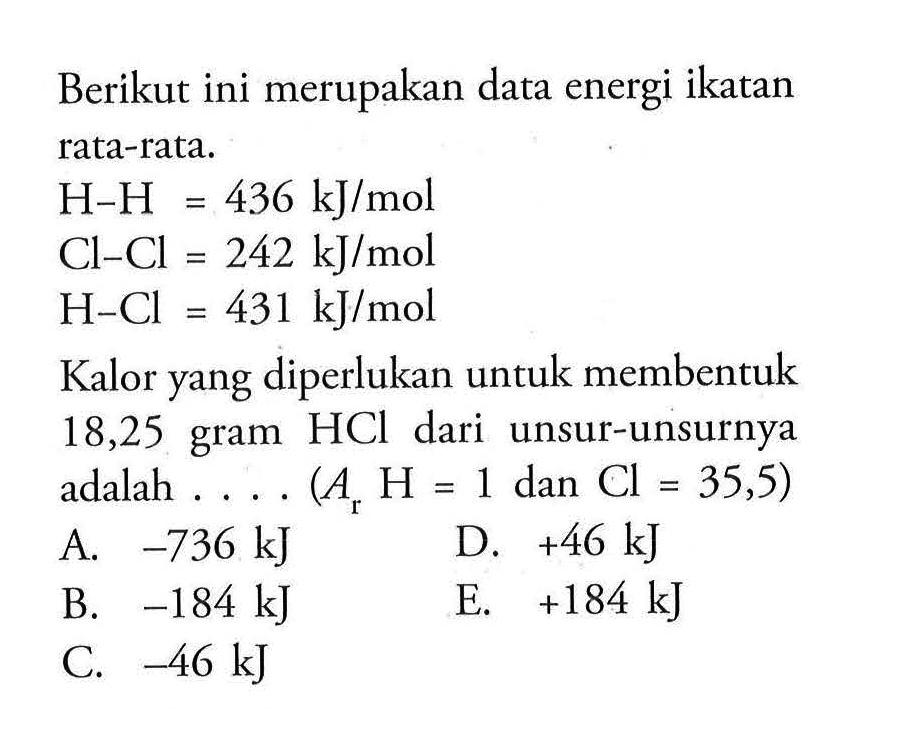 Berikut ini merupakan data energi ikatan rata-rata. 
H-H = 436 kJ/mol 
Cl-Cl = 242 kJ/mol 
H-Cl = 431 kJ/mol 
Kalor yang diperlukan untuk membentuk 18,25 gram HCl dari unsur-unsurnya adalah ... (Ar H = 1 dan Cl = 35,5) 
