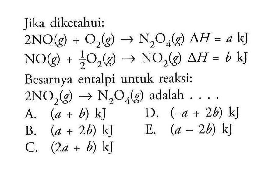 Jika diketahui: 
2 NO(g) + O2(g) -> N2O4(g) delta H = a kJ 
NO2(g) + 1/2 O2(g) -> NO2(g) delta H = b kJ 
Besarnya entalpi untuk reaksi: 
2 NO2(g) -> N2O4(g) adalah 
