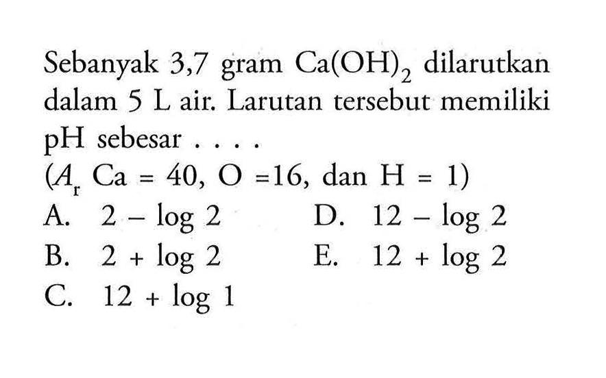 Sebanyak 3,7 gram Ca(OH)2 dilarutkan dalam 5 L air. Larutan tersebut memiliki pH sebesar .... (Ar Ca=40, O=16, dan H=1)