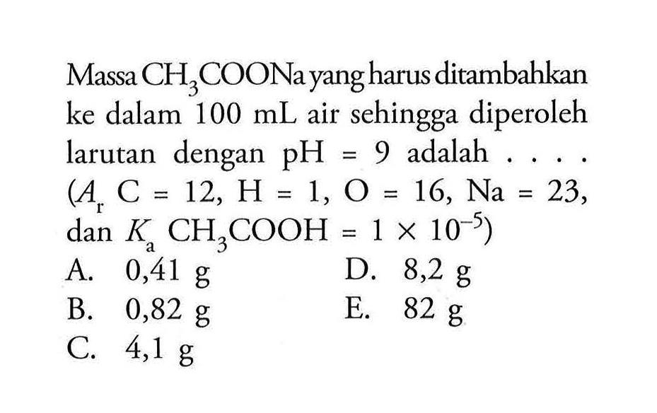 Massa CH3COONa yang harus ditambahkan ke dalam 100 mL air sehingga diperoleh larutan dengan pH = 9 adalah .... (Ar C = 12, H = 1, 0 = 16, Na = 23, dan Ka CH3COOH = 1 x 10^(-5))