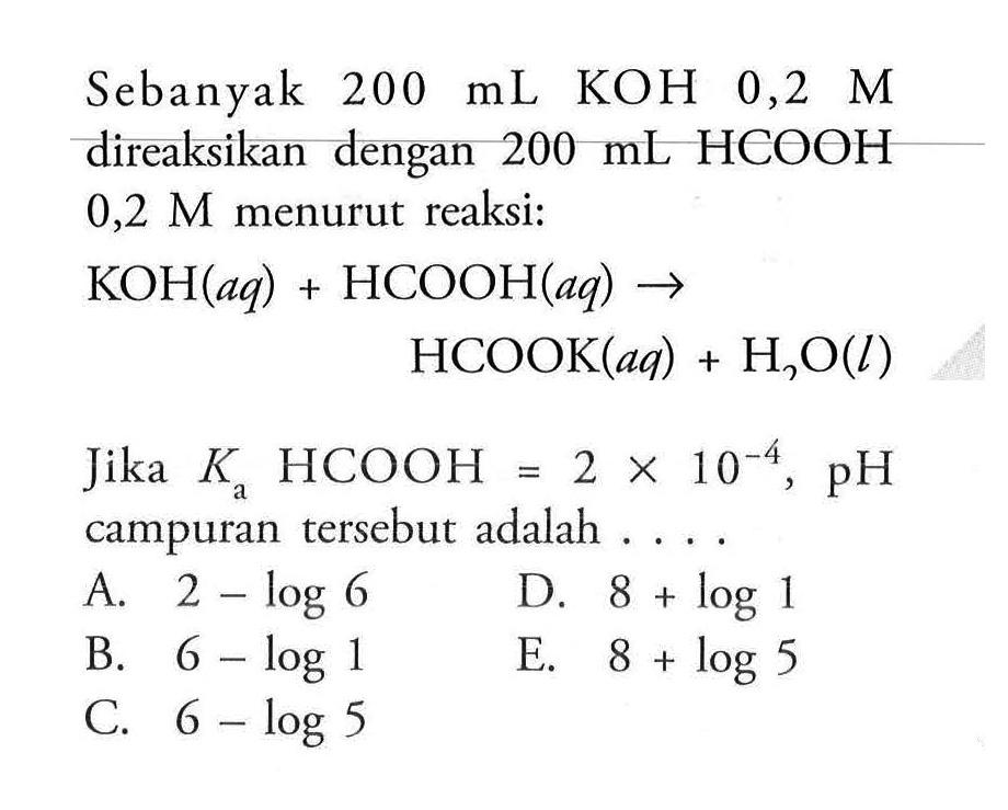 Sebanyak  200 mL  KOH  0,2 M  direaksikan dengan  200 mL HCOOH  0,2 M menurut reaksi:KOH(aq) + HCOOH(aq) -> HCOOK(a q) + H2O(l)\endalignedJika  Ka HCOOH = 2 x 10^(-4), pH  campuran tersebut adalah ....