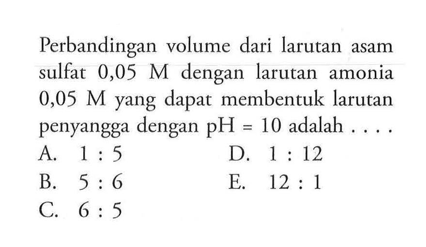 Perbandingan volume dari larutan asam sulfat 0,05 M dengan larutan amonia 0,05 M yang dapat membentuk larutan penyangga dengan pH=10 adalah .... 