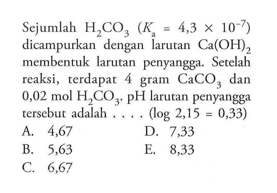 Sejumlah  H2 CO3(Ka=4,3 x 10^-7)  dicampurkan dengan larutan  Ca(OH)2  membentuk larutan penyangga. Se telah reaksi, terdapat 4 gram  CaCO3  dan  0,02 mol H2 CO3 . pH  larutan penyangga  tersebut adalah  ... .(log 2,15=0,33) 