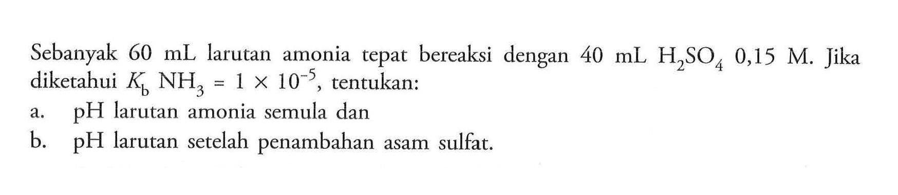 Sebanyak 60 mL larutan amonia tepat bereaksi dengan 40 mL H2 SO4 0,15 M. Jika diketahui Kb NH3=1 x 10^-5, tentukan:a. pH larutan amonia semula danb. pH larutan setelah penambahan asam sulfat.