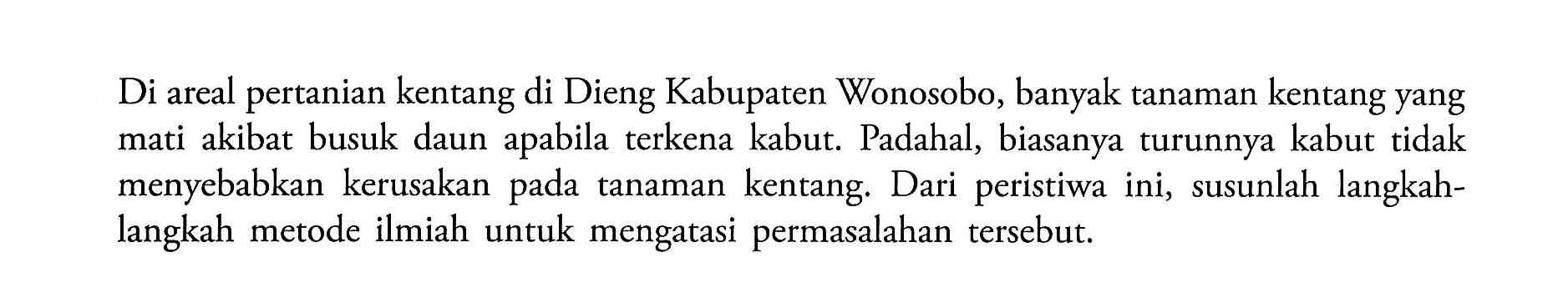 Di areal pertanian kentang di Dieng Kabupaten Wonosobo, banyak tanaman kentang yang mati akibat busuk daun apabila terkena kabut. Padahal, biasanya turunnya kabut tidak menyebabkan kerusakan pada tanaman kentang. Dari peristiwa ini, susunlah langkahlangkah metode ilmiah untuk mengatasi permasalahan tersebut.