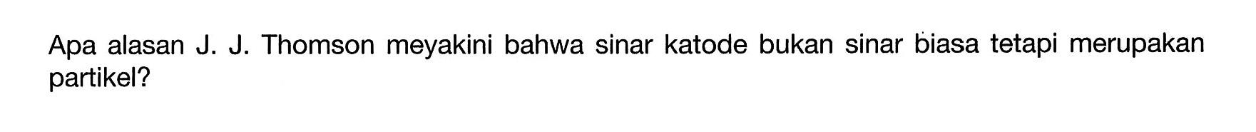 Apa alasan J. J. Thomson meyakini bahwa sinar katode bukan sinar biasa tetapi merupakan partikel?