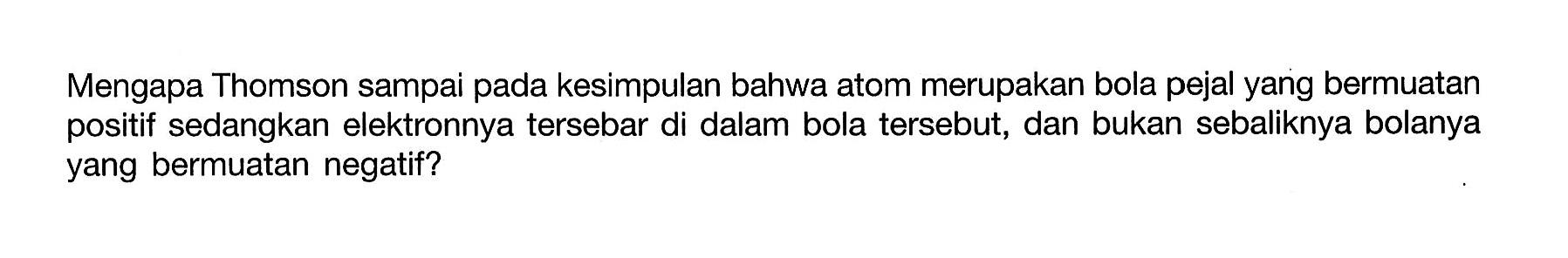 Mengapa Thomson sampai pada kesimpulan bahwa atom merupakan bola pejal yang bermuatan positif sedangkan elektronnya tersebar di dalam bola tersebut, dan bukan sebaliknya bolanya yang bermuatan negatif?