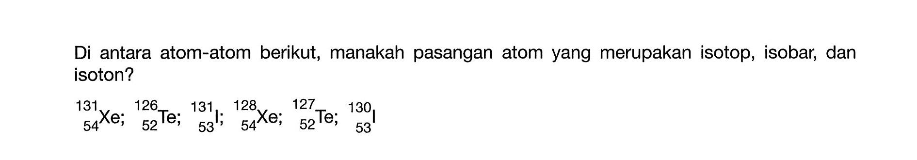 Di antara atom-atom berikut, manakah pasangan atom yang merupakan isotop, isobar, dan isoton? 131 126 131 128 127 130 Xe; Te; I; Xe; Te; I; 54 52 53 54 52 53 