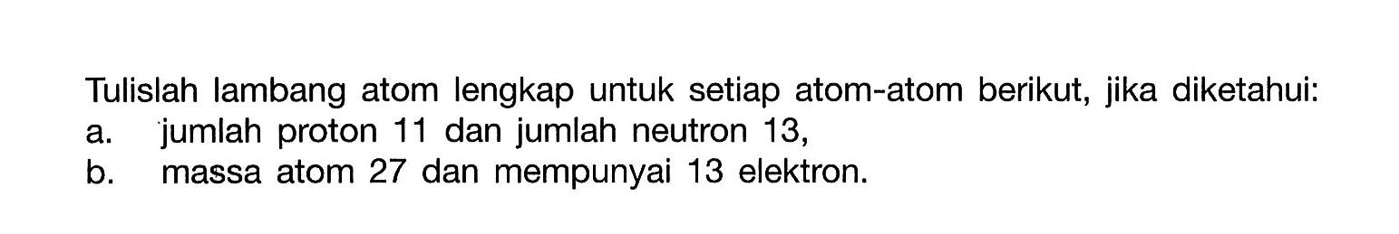 Tulislah lambang atom lengkap untuk setiap atom-atom berikut, jika diketahui: a. jumlah proton 11 dan jumlah neutron 13, b. massa atom 27 dan mempunyai 13 elektron. 