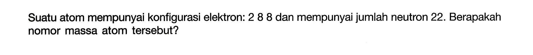 Suatu atom mempunyai konfigurasi elektron: 2 8 8 dan mempunyai jumlah neutron 22. Berapakah nomor massa atom tersebut? 