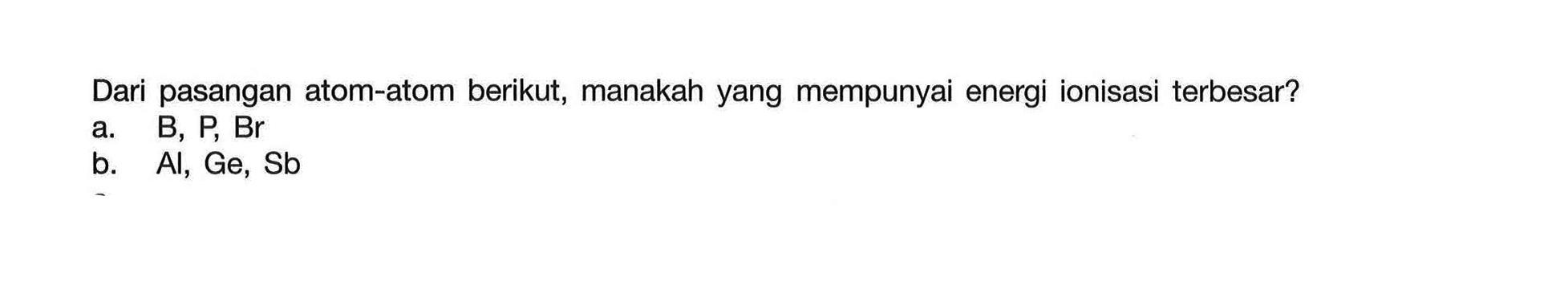 Dari pasangan atom-atom berikut, manakah yang mempunyai energi ionisasi terbesar?
a.  B, P, Br 
b.  Al, Ge, Sb 