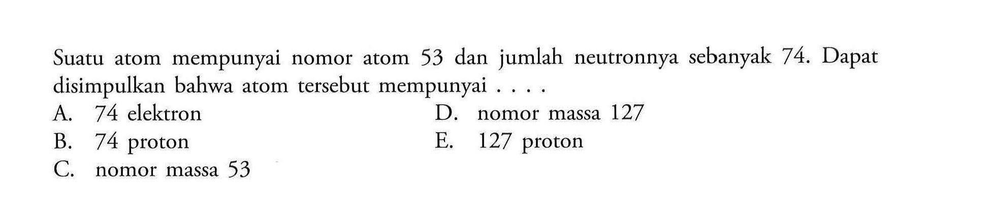 Suatu atom mempunyai nomor atom 53 dan jumlah neutronnya sebanyak 74. Dapat disimpulkan bahwa atom tersebut mempunyai .... A. 74 elektron D. nomor massa 127 B. 74 proton E. 127 proton C. nomor massa 53 