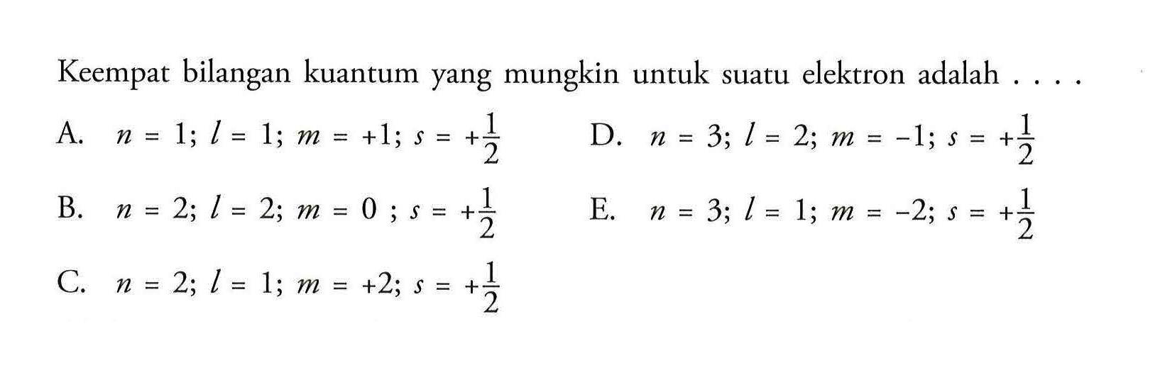 Keempat bilangan kuantum yang mungkin untuk suatu elektron adalah 
A. n = 1; I = 1; m = +1; s = +1/2 
B. n = 2; I = 2; m = 0; s = +1/2 
C. n = 2; I = 1; m = +2; s = +1/2 
D. n = 3; I = 2; m =-1; s = +1/2 
E. n = 3; I = 1; m = -2; s = +1/2 