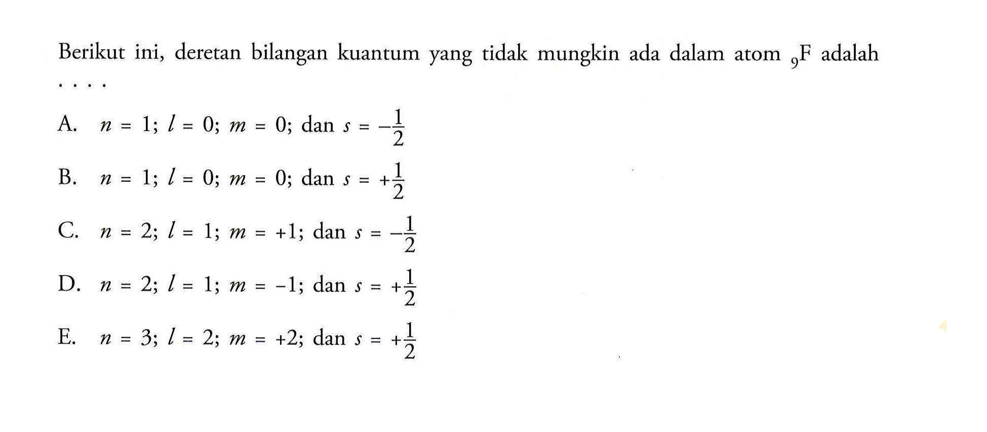 Berikut ini, deretan bilangan kuantum yang tidak mungkin ada dalam atom 9 F adalah 
A. n = 1; I = 0; m = 0; dan s = -1/2 
B. n = 1; I = 0; m = 0; dan s = +1/2 
C. n = 2; I = 1; m = +1; dan s = -1/2 
D. n = 2; I = 1; m = -1; dan s = +1/2 
E. n = 3; I = 2; m = +2; dan s = +1/2 