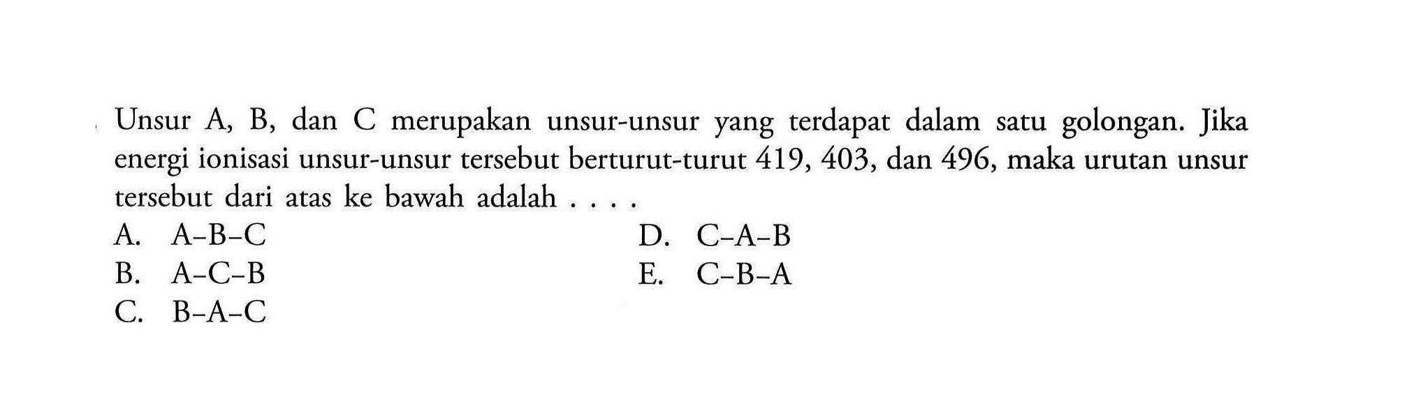 Unsur A, B, dan C merupakan unsur-unsur yang terdapat dalam satu golongan. Jika energi ionisasi unsur-unsur tersebut berturut-turut 419, 403, dan 496, maka urutan unsur tersebut dari atas ke bawah adalah ....