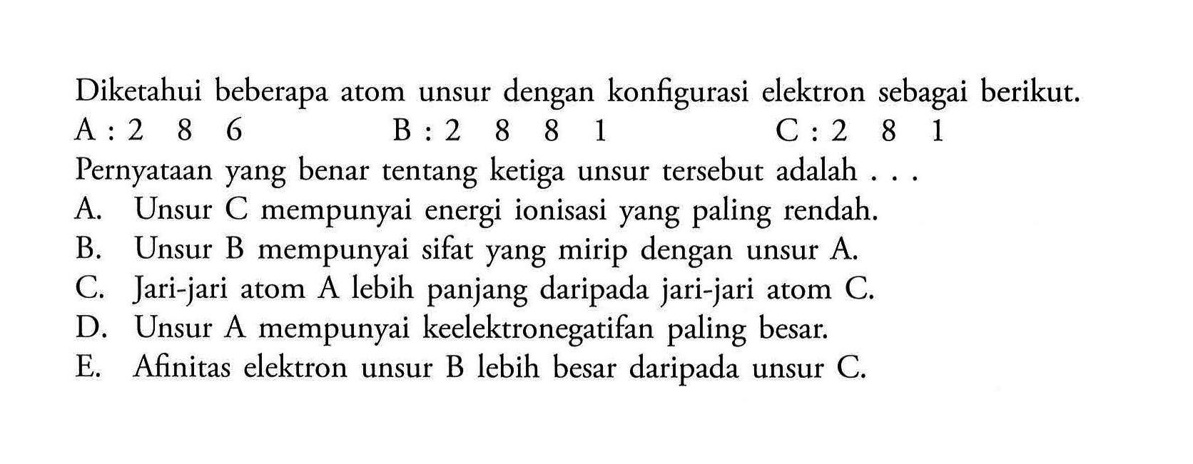 Diketahui beberapa atom unsur dengan konfigurasi elektron sebagai berikut. A: 2 8 6 B: 2 8 8 1 C: 2 8 1 Pernyataan yang benar tentang ketiga unsur tersebut adalah ... A. Unsur C mempunyai energi ionisasi yang paling rendah. B. Unsur B mempunyai sifat yang mirip dengan unsur A. C. Jari-jari atom A lebih panjang daripada jari-jari atom C. D. Unsur A mempunyai keelektronegatifan paling besar. E. Afinitas elektron unsur B lebih besar daripada unsur C. 