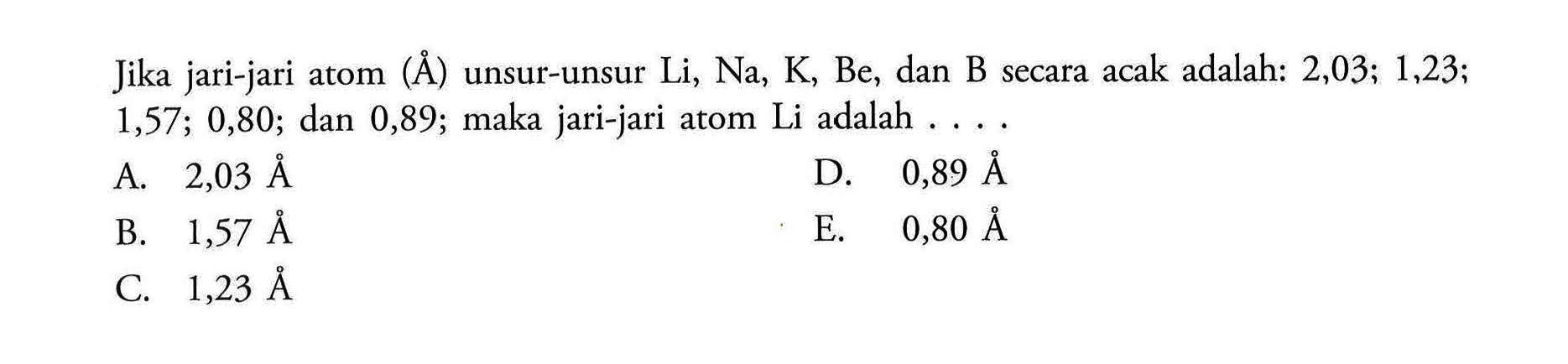 Jika jari-jari atom (A) unsur-unsur Li, Na, K, Be, dan B secara acak adalah: 2,03; 1,23; 1,57; 0,80; dan 0,89; maka jari-jari atom Li adalah .... 