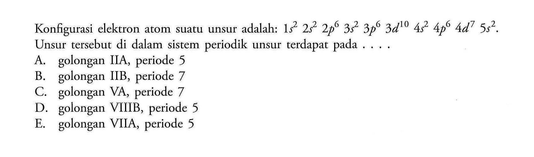 Konfigurasi elektron atom suatu unsur adalah: 
1 s^2 2 s^2 2 p^6 3 s^2 3 p^6 3 d^(10) 4 s^2 4 p^6 4 d^7 5 s^2. Unsur tersebut di dalam sistem periodik unsur terdapat pada A. golongan IIA, periode 5 B. golongan IIB, periode 7 C. golongan VA, periode 7 D. golongan VIIIB, periode 5 E. golongan VIIA, periode 5